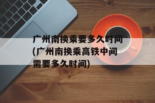 广州南换乘要多久时间(广州南换乘高铁中间需要多久时间)-第1张图片-