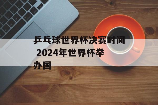 乒乓球世界杯决赛时间 2024年世界杯举办国-第1张图片-