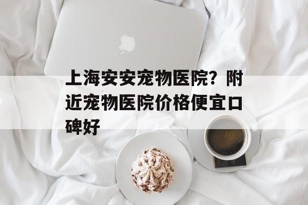 上海安安宠物医院？附近宠物医院价格便宜口碑好-第1张图片-