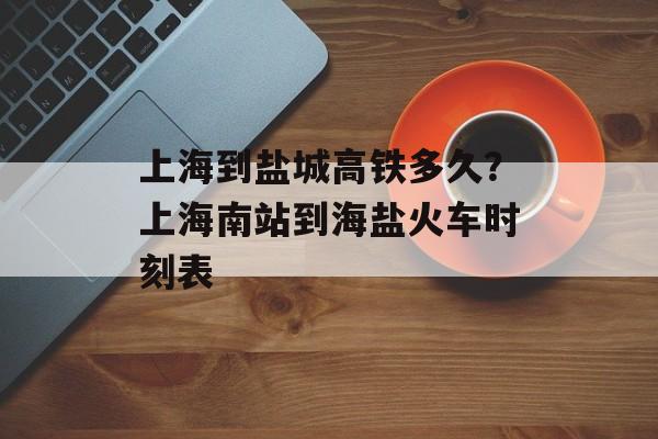 上海到盐城高铁多久？上海南站到海盐火车时刻表-第1张图片-