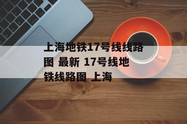 上海地铁17号线线路图 最新 17号线地铁线路图 上海-第1张图片-
