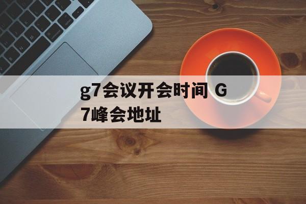 g7会议开会时间 G7峰会地址-第1张图片-