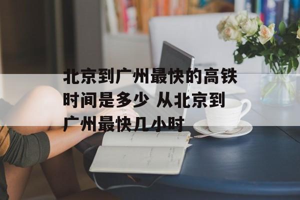 北京到广州最快的高铁时间是多少 从北京到广州最快几小时-第1张图片-