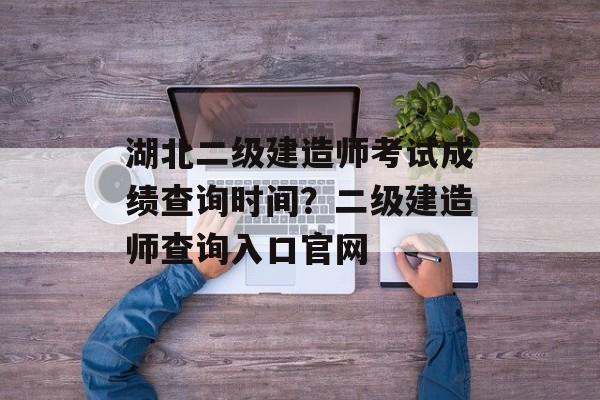 湖北二级建造师考试成绩查询时间？二级建造师查询入口官网-第1张图片-