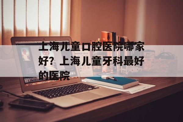 上海儿童口腔医院哪家好？上海儿童牙科最好的医院-第1张图片-