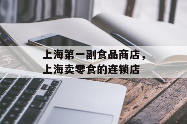 上海第一副食品商店，上海卖零食的连锁店-第1张图片-