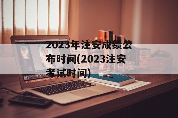 2023年注安成绩公布时间(2023注安考试时间)-第1张图片-
