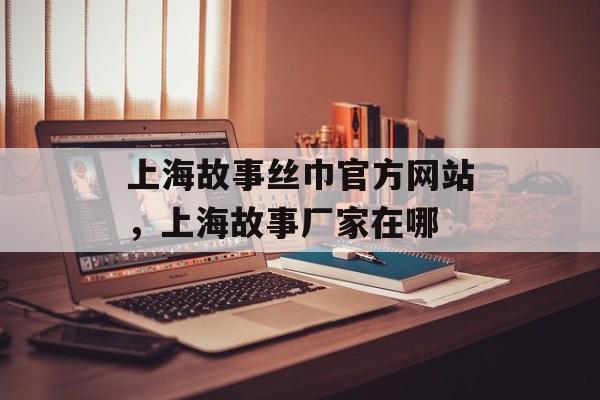 上海故事丝巾官方网站，上海故事厂家在哪-第1张图片-