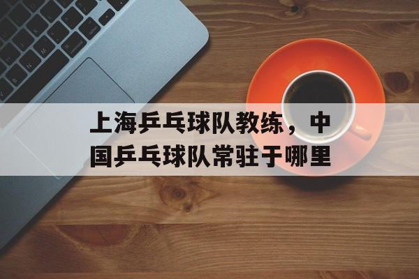 上海乒乓球队教练，中国乒乓球队常驻于哪里-第1张图片-