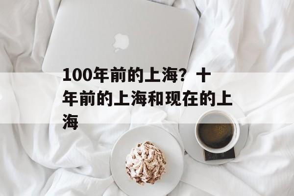100年前的上海？十年前的上海和现在的上海-第1张图片-
