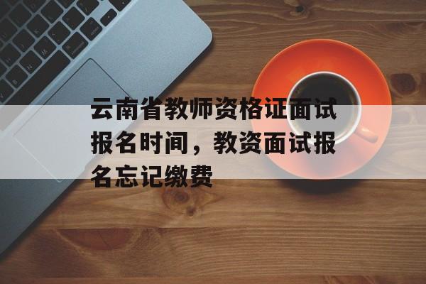 云南省教师资格证面试报名时间，教资面试报名忘记缴费-第1张图片-