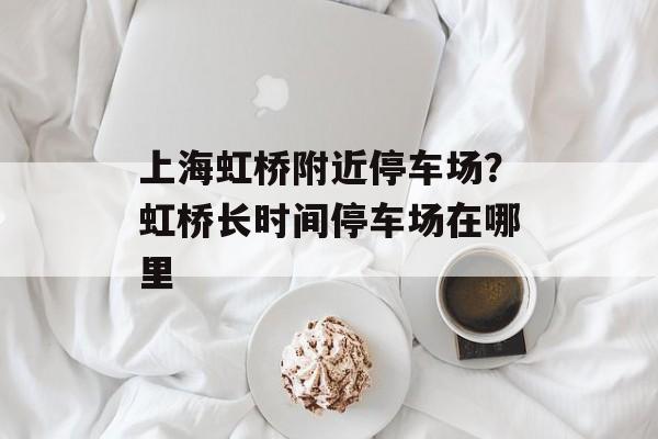 上海虹桥附近停车场？虹桥长时间停车场在哪里-第1张图片-