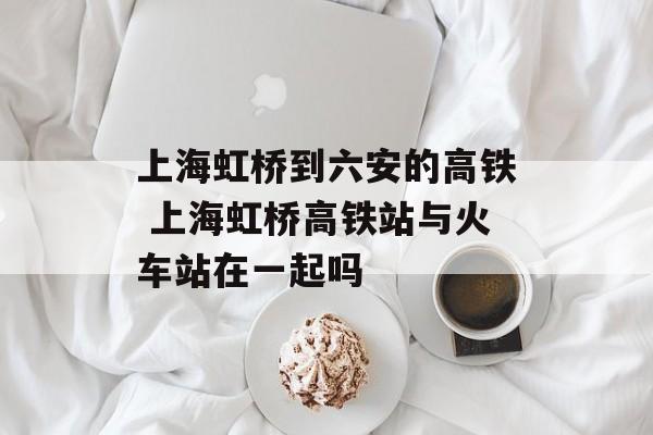 上海虹桥到六安的高铁 上海虹桥高铁站与火车站在一起吗-第1张图片-
