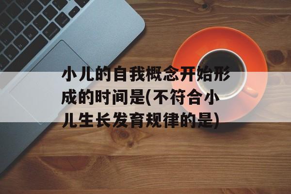 小儿的自我概念开始形成的时间是(不符合小儿生长发育规律的是)-第1张图片-