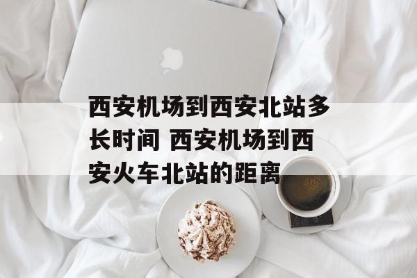 西安机场到西安北站多长时间 西安机场到西安火车北站的距离-第1张图片-