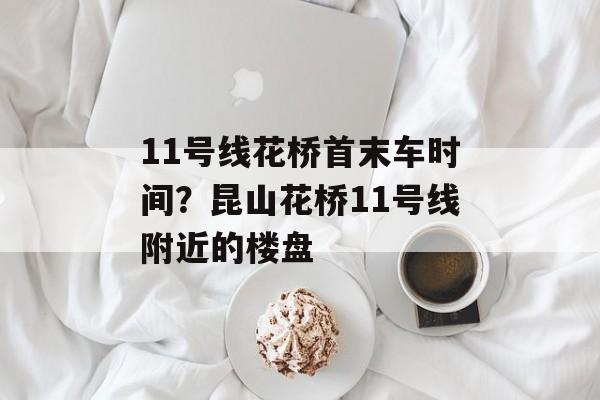11号线花桥首末车时间？昆山花桥11号线附近的楼盘-第1张图片-