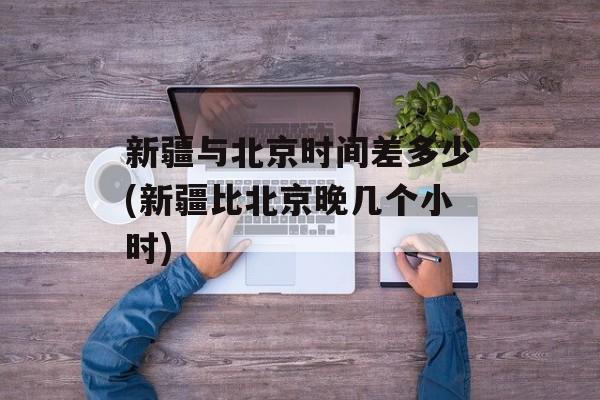 新疆与北京时间差多少(新疆比北京晚几个小时)-第1张图片-
