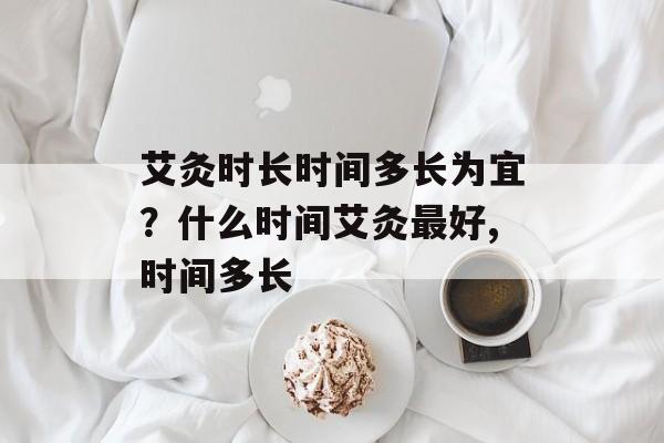 艾灸时长时间多长为宜？什么时间艾灸最好,时间多长-第1张图片-