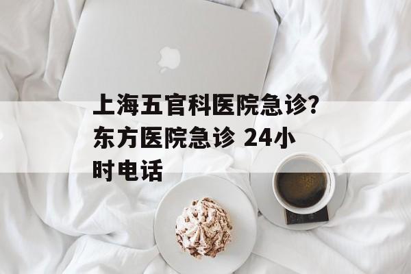 上海五官科医院急诊？东方医院急诊 24小时电话-第1张图片-