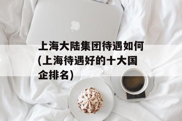 上海大陆集团待遇如何(上海待遇好的十大国企排名)-第1张图片-