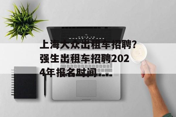 上海大众出租车招聘？强生出租车招聘2024年报名时间-第1张图片-