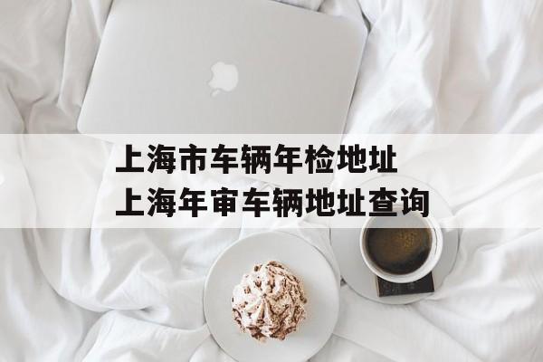 上海市车辆年检地址 上海年审车辆地址查询-第1张图片-