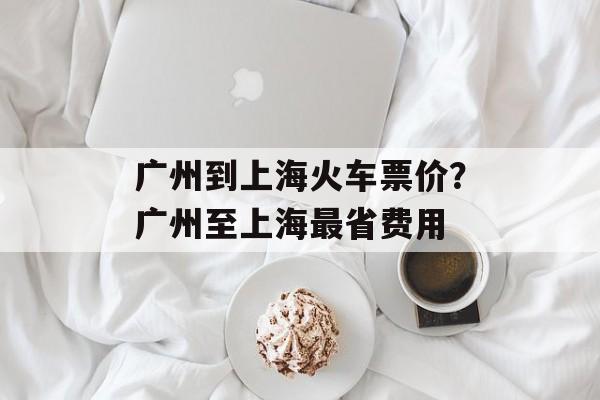 广州到上海火车票价？广州至上海最省费用-第1张图片-