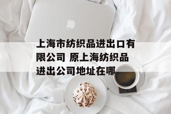 上海市纺织品进出口有限公司 原上海纺织品进出公司地址在哪-第1张图片-