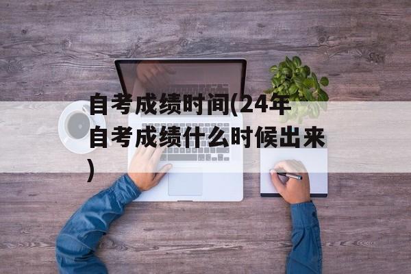 自考成绩时间(24年自考成绩什么时候出来)-第1张图片-