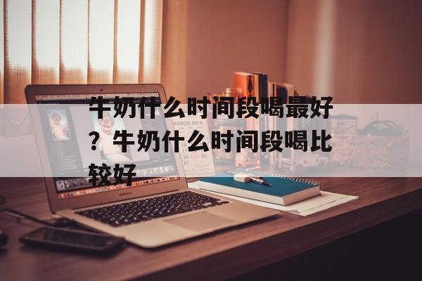 牛奶什么时间段喝最好？牛奶什么时间段喝比较好-第1张图片-