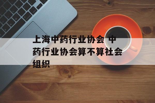 上海中药行业协会 中药行业协会算不算社会组织-第1张图片-