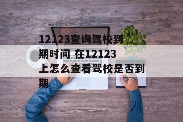 12123查询驾校到期时间 在12123上怎么查看驾校是否到期-第1张图片-