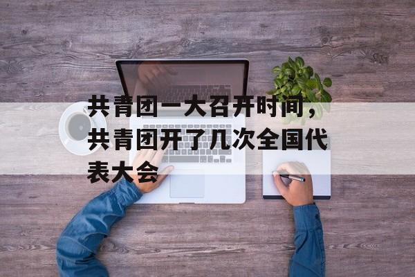 共青团一大召开时间，共青团开了几次全国代表大会-第1张图片-
