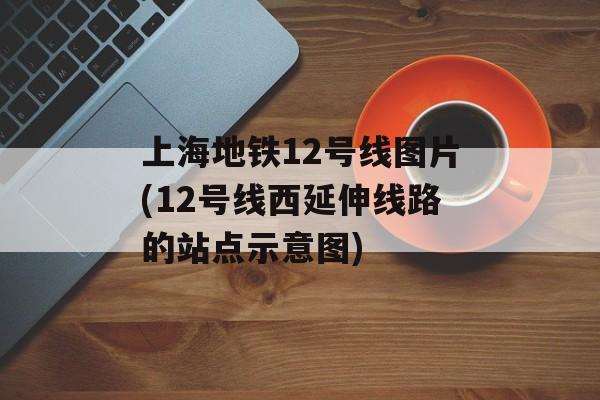 上海地铁12号线图片(12号线西延伸线路的站点示意图)-第1张图片-