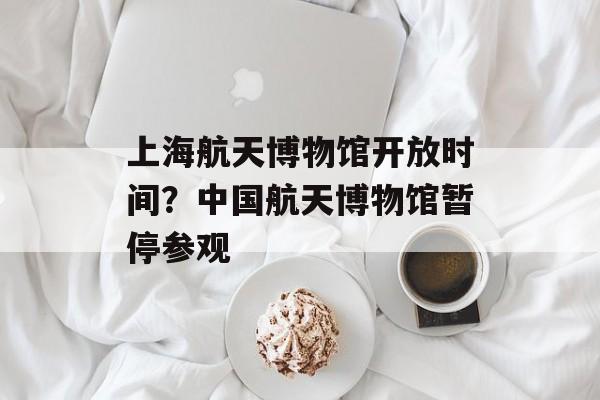 上海航天博物馆开放时间？中国航天博物馆暂停参观-第1张图片-