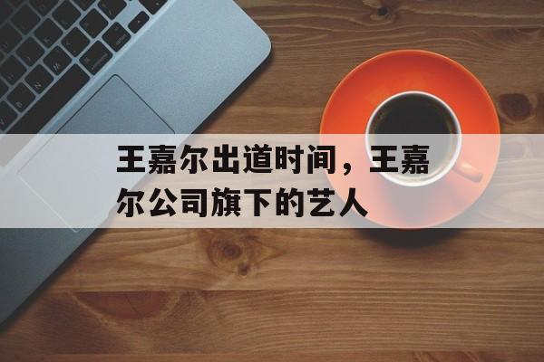 王嘉尔出道时间，王嘉尔公司旗下的艺人-第1张图片-