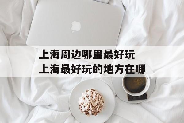 上海周边哪里最好玩 上海最好玩的地方在哪-第1张图片-