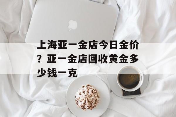 上海亚一金店今日金价？亚一金店回收黄金多少钱一克-第1张图片-