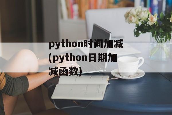python时间加减(python日期加减函数)-第1张图片-