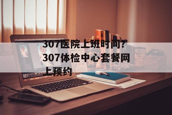 307医院上班时间？307体检中心套餐网上预约-第1张图片-