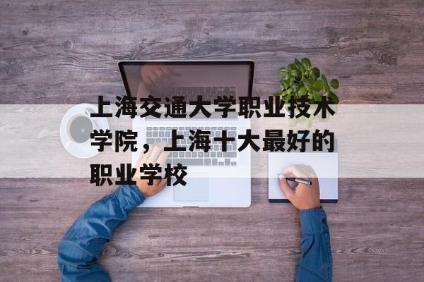 上海交通大学职业技术学院，上海十大最好的职业学校-第1张图片-