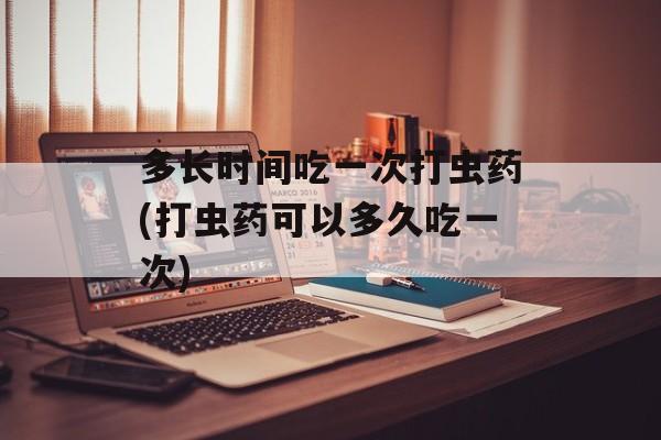 多长时间吃一次打虫药(打虫药可以多久吃一次)-第1张图片-