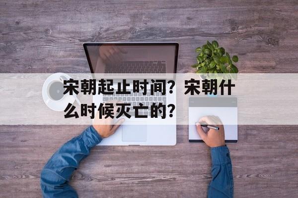 宋朝起止时间？宋朝什么时候灭亡的？-第1张图片-