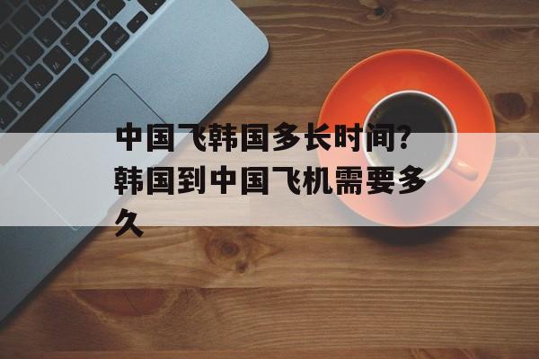 中国飞韩国多长时间？韩国到中国飞机需要多久-第1张图片-