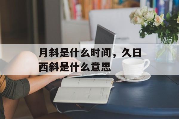 月斜是什么时间，久日西斜是什么意思-第1张图片-