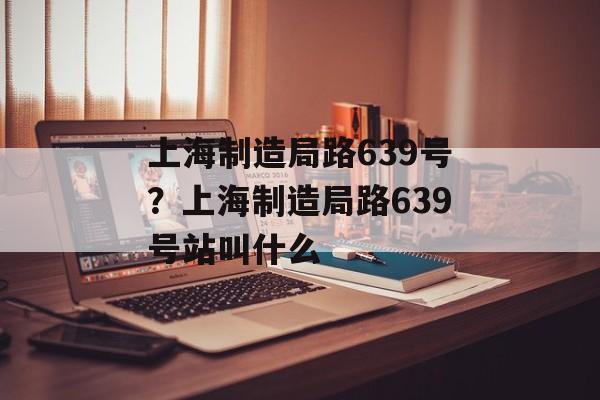 上海制造局路639号？上海制造局路639号站叫什么-第1张图片-