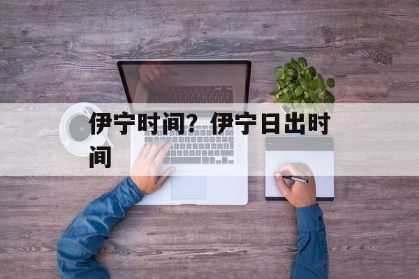 伊宁时间？伊宁日出时间-第1张图片-