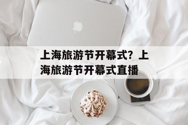 上海旅游节开幕式？上海旅游节开幕式直播-第1张图片-