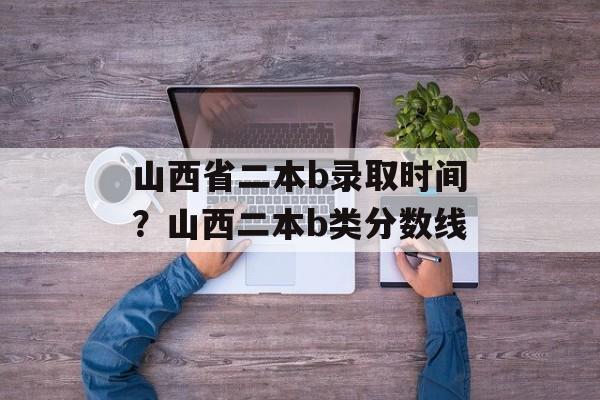 山西省二本b录取时间？山西二本b类分数线-第1张图片-