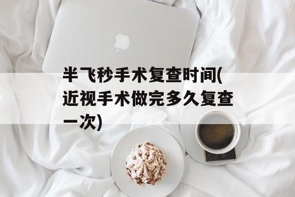 半飞秒手术复查时间(近视手术做完多久复查一次)-第1张图片-